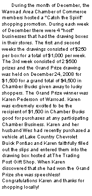 Text Box: 	During the month of December, the Warroad Area Chamber of Commerce members hosted a "Catch the Spirit" shopping promotion. During each week of December there were 4 "host" businesses that had the drawing boxes in their stores. The first and second weeks the drawings consisted of $250 per box for a total of $1,000 per week. The 3rd week consisted of 2 $500 prizes and the Grand Prize drawing was held on December 24, 2008 for $1,500 for a grand total of $4,500 in Chamber Bucks given away to lucky shoppers. The Grand Prize winner was Karen Pederson of Warroad. Karen was extremely excited to be the recipient of $1,500 in Chamber Bucks good for purchases at any participating Chamber Business. Karen and her husband Wes had recently purchased a vehicle at Lake Country Chevrolet Buick Pontiac and Karen faithfully filled out the slips and entered them into the drawing box hosted at The Trading Post Gift Shop. When Karen discovered that she had won the Grand Prize she was speechless! Congratulations Karen and thanks for shopping locally!